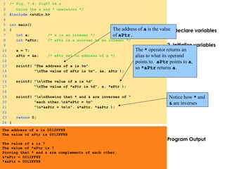1. Declare variables
2 Initialize variables
3. Print
Program Output
1 /* Fig. 7.4: fig07_04.c
2 Using the & and * operators */
3 #include <stdio.h>
4
5 int main()
6 {
7 int a; /* a is an integer */
8 int *aPtr; /* aPtr is a pointer to an integer */
9
10 a = 7;
11 aPtr = &a; /* aPtr set to address of a */
12
13 printf( "The address of a is %p"
14 "nThe value of aPtr is %p", &a, aPtr );
15
16 printf( "nnThe value of a is %d"
17 "nThe value of *aPtr is %d", a, *aPtr );
18
19 printf( "nnShowing that * and & are inverses of "
20 "each other.n&*aPtr = %p"
21 "n*&aPtr = %pn", &*aPtr, *&aPtr );
22
23 return 0;
24 }
The address of a is 0012FF88
The value of aPtr is 0012FF88
The value of a is 7
The value of *aPtr is 7
Proving that * and & are complements of each other.
&*aPtr = 0012FF88
*&aPtr = 0012FF88
The address of a is the value 
of aPtr.
The * operator returns an 
alias to what its operand 
points to.  aPtr points to a, 
so *aPtr returns a.
Notice how * and 
& are inverses 
 