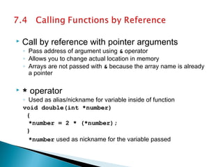  Call by reference with pointer arguments
◦ Pass address of argument using & operator
◦ Allows you to change actual location in memory
◦ Arrays are not passed with & because the array name is already
a pointer
 * operator
◦ Used as alias/nickname for variable inside of function
void double(int *number)
{
*number = 2 * (*number);
}
*number used as nickname for the variable passed
 