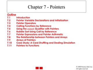 © 2000 Prentice Hall, Inc.
All rights reserved.
Chapter 7 - Pointers
Outline
7.1 Introduction
7.2 Pointer Variable Declarations and Initialization
7.3 Pointer Operators
7.4 Calling Functions by Reference
7.5 Using the const Qualifier with Pointers
7.6 Bubble Sort Using Call by Reference
7.7 Pointer Expressions and Pointer Arithmetic
7.8 The Relationship between Pointers and Arrays
7.9 Arrays of Pointers
7.10 Case Study: A Card Shuffling and Dealing Simulation
7.11 Pointers to Functions
 