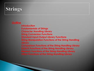 Outline
Introduction
Fundamentals of Strings
Character Handling Library
String Conversion Functions
Standard Input/Output Library Functions
String Manipulation Functions of the String Handling
Library
Comparison Functions of the String Handling Library
Search Functions of the String Handling Library
Memory Functions of the String Handling Library
Other Functions of the String Handling Library
 