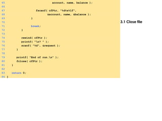 3.1 Close file
65 account, name, balance );
66
67 fscanf( cfPtr, "%d%s%lf",
68 &account, name, &balance );
69 }
70
71 break;
72 }
73
74 rewind( cfPtr );
75 printf( "n? " );
76 scanf( "%d", &request );
77 }
78
79 printf( "End of run.n" );
80 fclose( cfPtr );
81 }
82
83 return 0;
84 }
 