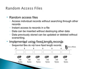  Random access files
◦ Access individual records without searching through other
records
◦ Instant access to records in a file
◦ Data can be inserted without destroying other data
◦ Data previously stored can be updated or deleted without
overwriting.
 Implemented using fixed length records
◦ Sequential files do not have fixed length records
0 200 300 400 500
byte offsets
}
}
}
}
}
}
}
100
100
bytes
100
bytes
100
bytes
100
bytes
100
bytes
100
bytes
 