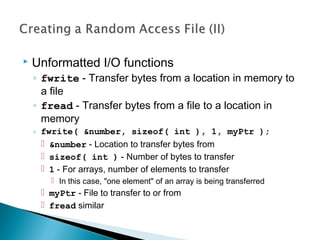  Unformatted I/O functions
◦ fwrite - Transfer bytes from a location in memory to
a file
◦ fread - Transfer bytes from a file to a location in
memory
◦ fwrite( &number, sizeof( int ), 1, myPtr );
 &number - Location to transfer bytes from
 sizeof( int ) - Number of bytes to transfer
 1 - For arrays, number of elements to transfer
 In this case, "one element" of an array is being transferred
 myPtr - File to transfer to or from
 fread similar
 