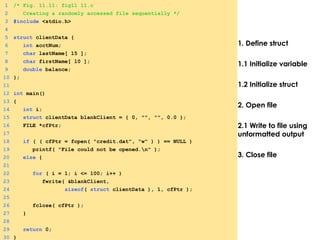 1. Define struct
1.1 Initialize variable
1.2 Initialize struct
2. Open file
2.1 Write to file using
unformatted output
3. Close file
1 /* Fig. 11.11: fig11_11.c
2 Creating a randomly accessed file sequentially */
3 #include <stdio.h>
4
5 struct clientData {
6 int acctNum;
7 char lastName[ 15 ];
8 char firstName[ 10 ];
9 double balance;
10 };
11
12 int main()
13 {
14 int i;
15 struct clientData blankClient = { 0, "", "", 0.0 };
16 FILE *cfPtr;
17
18 if ( ( cfPtr = fopen( "credit.dat", "w" ) ) == NULL )
19 printf( "File could not be opened.n" );
20 else {
21
22 for ( i = 1; i <= 100; i++ )
23 fwrite( &blankClient,
24 sizeof( struct clientData ), 1, cfPtr );
25
26 fclose( cfPtr );
27 }
28
29 return 0;
30 }
 