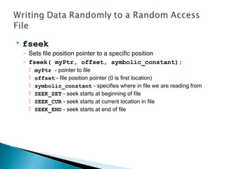  fseek
◦ Sets file position pointer to a specific position
◦ fseek( myPtr, offset, symbolic_constant);
 myPtr - pointer to file
 offset - file position pointer (0 is first location)
 symbolic_constant - specifies where in file we are reading from
 SEEK_SET - seek starts at beginning of file
 SEEK_CUR - seek starts at current location in file
 SEEK_END - seek starts at end of file
 