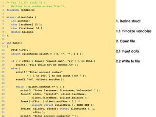 1. Define struct
1.1 Initialize variables
2. Open file
2.1 Input data
2.2 Write to file
1 /* Fig. 11.12: fig11_12.c
2 Writing to a random access file */
3 #include <stdio.h>
4
5 struct clientData {
6 int acctNum;
7 char lastName[ 15 ];
8 char firstName[ 10 ];
9 double balance;
10 };
11
12 int main()
13 {
14 FILE *cfPtr;
15 struct clientData client = { 0, "", "", 0.0 };
16
17 if ( ( cfPtr = fopen( "credit.dat", "r+" ) ) == NULL )
18 printf( "File could not be opened.n" );
19 else {
20 printf( "Enter account number"
21 " ( 1 to 100, 0 to end input )n? " );
22 scanf( "%d", &client.acctNum );
23
24 while ( client.acctNum != 0 ) {
25 printf( "Enter lastname, firstname, balancen? " );
26 fscanf( stdin, "%s%s%lf", client.lastName,
27 client.firstName, &client.balance );
28 fseek( cfPtr, ( client.acctNum - 1 ) *
29 sizeof( struct clientData ), SEEK_SET );
30 fwrite( &client, sizeof( struct clientData ), 1,
31 cfPtr );
32 printf( "Enter account numbern? " );
 