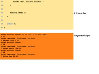 3. Close file
Program Output
33 scanf( "%d", &client.acctNum );
34 }
35
36 fclose( cfPtr );
37 }
38
39 return 0;
40 }
Enter account number (1 to 100, 0 to end input)
? 37
Enter lastname, firstname, balance
? Barker Doug 0.00
Enter account number
? 29
Enter lastname, firstname, balance
? Brown Nancy -24.54
Enter account number
? 96
Enter lastname, firstname, balance
? Stone Sam 34.98
 