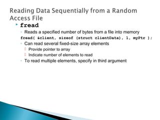  fread
◦ Reads a specified number of bytes from a file into memory
fread( &client, sizeof (struct clientData), 1, myPtr );
◦ Can read several fixed-size array elements
 Provide pointer to array
 Indicate number of elements to read
◦ To read multiple elements, specify in third argument
 