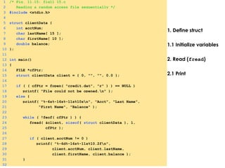 1. Define struct
1.1 Initialize variables
2. Read (fread)
2.1 Print
1 /* Fig. 11.15: fig11_15.c
2 Reading a random access file sequentially */
3 #include <stdio.h>
4
5 struct clientData {
6 int acctNum;
7 char lastName[ 15 ];
8 char firstName[ 10 ];
9 double balance;
10 };
11
12 int main()
13 {
14 FILE *cfPtr;
15 struct clientData client = { 0, "", "", 0.0 };
16
17 if ( ( cfPtr = fopen( "credit.dat", "r" ) ) == NULL )
18 printf( "File could not be opened.n" );
19 else {
20 printf( "%-6s%-16s%-11s%10sn", "Acct", "Last Name",
21 "First Name", "Balance" );
22
23 while ( !feof( cfPtr ) ) {
24 fread( &client, sizeof( struct clientData ), 1,
25 cfPtr );
26
27 if ( client.acctNum != 0 )
28 printf( "%-6d%-16s%-11s%10.2fn",
29 client.acctNum, client.lastName,
30 client.firstName, client.balance );
31 }
32
 