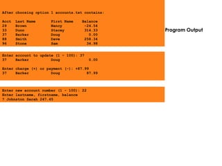Program Output
Enter account to update (1 - 100): 37
37 Barker Doug 0.00
Enter charge (+) or payment (-): +87.99
37 Barker Doug 87.99
Enter new account number (1 - 100): 22
Enter lastname, firstname, balance
? Johnston Sarah 247.45
After choosing option 1 accounts.txt contains:
Acct Last Name First Name Balance
29 Brown Nancy -24.54
33 Dunn Stacey 314.33
37 Barker Doug 0.00
88 Smith Dave 258.34
96 Stone Sam 34.98
 