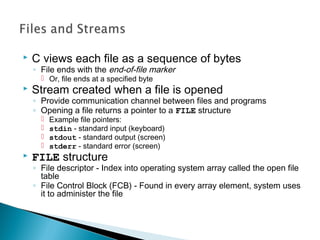  C views each file as a sequence of bytes
◦ File ends with the end-of-file marker
 Or, file ends at a specified byte
 Stream created when a file is opened
◦ Provide communication channel between files and programs
◦ Opening a file returns a pointer to a FILE structure
 Example file pointers:
 stdin - standard input (keyboard)
 stdout - standard output (screen)
 stderr - standard error (screen)
 FILE structure
◦ File descriptor - Index into operating system array called the open file
table
◦ File Control Block (FCB) - Found in every array element, system uses
it to administer the file
 
