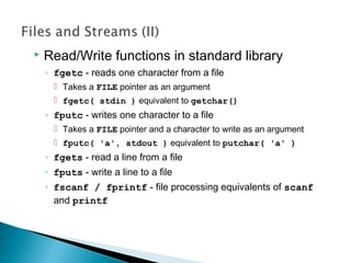  Read/Write functions in standard library
◦ fgetc - reads one character from a file
 Takes a FILE pointer as an argument
 fgetc( stdin ) equivalent to getchar()
◦ fputc - writes one character to a file
 Takes a FILE pointer and a character to write as an argument
 fputc( 'a', stdout ) equivalent to putchar( 'a' )
◦ fgets - read a line from a file
◦ fputs - write a line to a file
◦ fscanf / fprintf - file processing equivalents of scanf
and printf
 