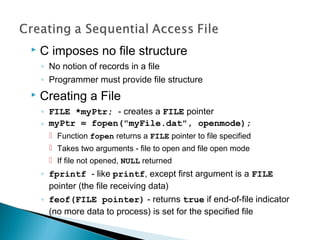  C imposes no file structure
◦ No notion of records in a file
◦ Programmer must provide file structure
 Creating a File
◦ FILE *myPtr; - creates a FILE pointer
◦ myPtr = fopen("myFile.dat", openmode);
 Function fopen returns a FILE pointer to file specified
 Takes two arguments - file to open and file open mode
 If file not opened, NULL returned
◦ fprintf - like printf, except first argument is a FILE
pointer (the file receiving data)
◦ feof(FILE pointer) - returns true if end-of-file indicator
(no more data to process) is set for the specified file
 