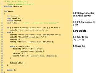 1. Initialize variables
and FILE pointer
1.1 Link the pointer to
a file
2. Input data
2.1 Write to file
(fprintf)
3. Close file
1 /* Fig. 11.3: fig11_03.c
2 Create a sequential file */
3 #include <stdio.h>
4
5 int main()
6 {
7 int account;
8 char name[ 30 ];
9 double balance;
10 FILE *cfPtr; /* cfPtr = clients.dat file pointer */
11
12 if ( ( cfPtr = fopen( "clients.dat", "w" ) ) == NULL )
13 printf( "File could not be openedn" );
14 else {
15 printf( "Enter the account, name, and balance.n" );
16 printf( "Enter EOF to end input.n" );
17 printf( "? " );
18 scanf( "%d%s%lf", &account, name, &balance );
19
20 while ( !feof( stdin ) ) {
21 fprintf( cfPtr, "%d %s %.2fn",
22 account, name, balance );
23 printf( "? " );
24 scanf( "%d%s%lf", &account, name, &balance );
25 }
26
27 fclose( cfPtr );
28 }
29
30 return 0;
31 }
 
