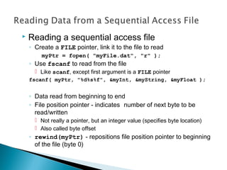  Reading a sequential access file
◦ Create a FILE pointer, link it to the file to read
myPtr = fopen( "myFile.dat", "r" );
◦ Use fscanf to read from the file
 Like scanf, except first argument is a FILE pointer
fscanf( myPtr, "%d%s%f", &myInt, &myString, &myFloat );
◦ Data read from beginning to end
◦ File position pointer - indicates number of next byte to be
read/written
 Not really a pointer, but an integer value (specifies byte location)
 Also called byte offset
◦ rewind(myPtr) - repositions file position pointer to beginning
of the file (byte 0)
 
