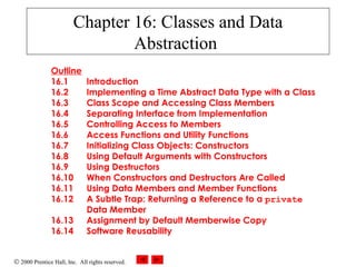 © 2000 Prentice Hall, Inc. All rights reserved.
Chapter 16: Classes and Data
Abstraction
Outline
16.1 Introduction
16.2 Implementing a Time Abstract Data Type with a Class
16.3 Class Scope and Accessing Class Members
16.4 Separating Interface from Implementation
16.5 Controlling Access to Members
16.6 Access Functions and Utility Functions
16.7 Initializing Class Objects: Constructors
16.8 Using Default Arguments with Constructors
16.9 Using Destructors
16.10 When Constructors and Destructors Are Called
16.11 Using Data Members and Member Functions
16.12 A Subtle Trap: Returning a Reference to a private
Data Member
16.13 Assignment by Default Memberwise Copy
16.14 Software Reusability
 
