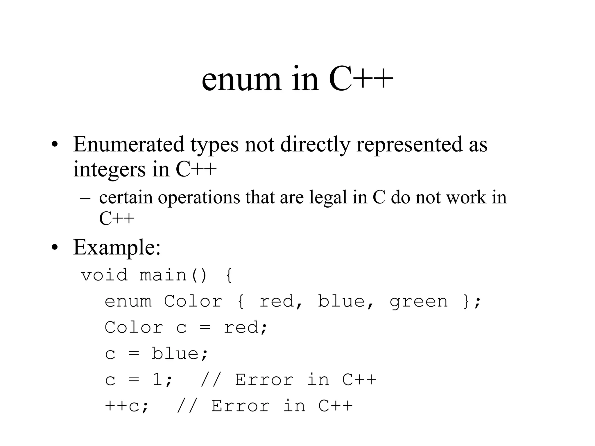 enum in C++
• Enumerated types not directly represented as
integers in C++
– certain operations that are legal in C do not work in
C++
• Example:
void main() {
enum Color { red, blue, green };
Color c = red;
c = blue;
c = 1; // Error in C++
++c; // Error in C++
 