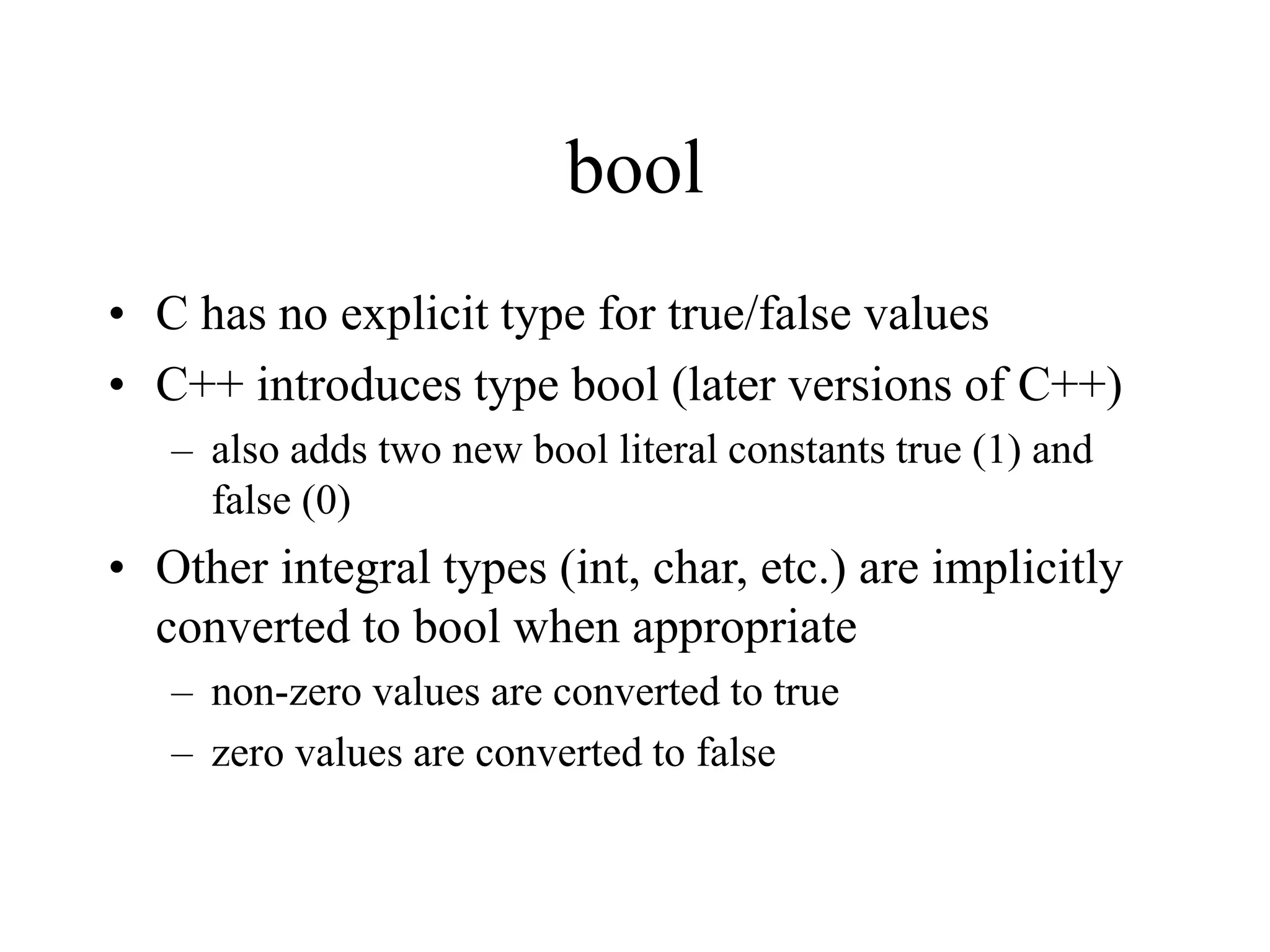 bool
• C has no explicit type for true/false values
• C++ introduces type bool (later versions of C++)
– also adds two new bool literal constants true (1) and
false (0)
• Other integral types (int, char, etc.) are implicitly
converted to bool when appropriate
– non-zero values are converted to true
– zero values are converted to false
 