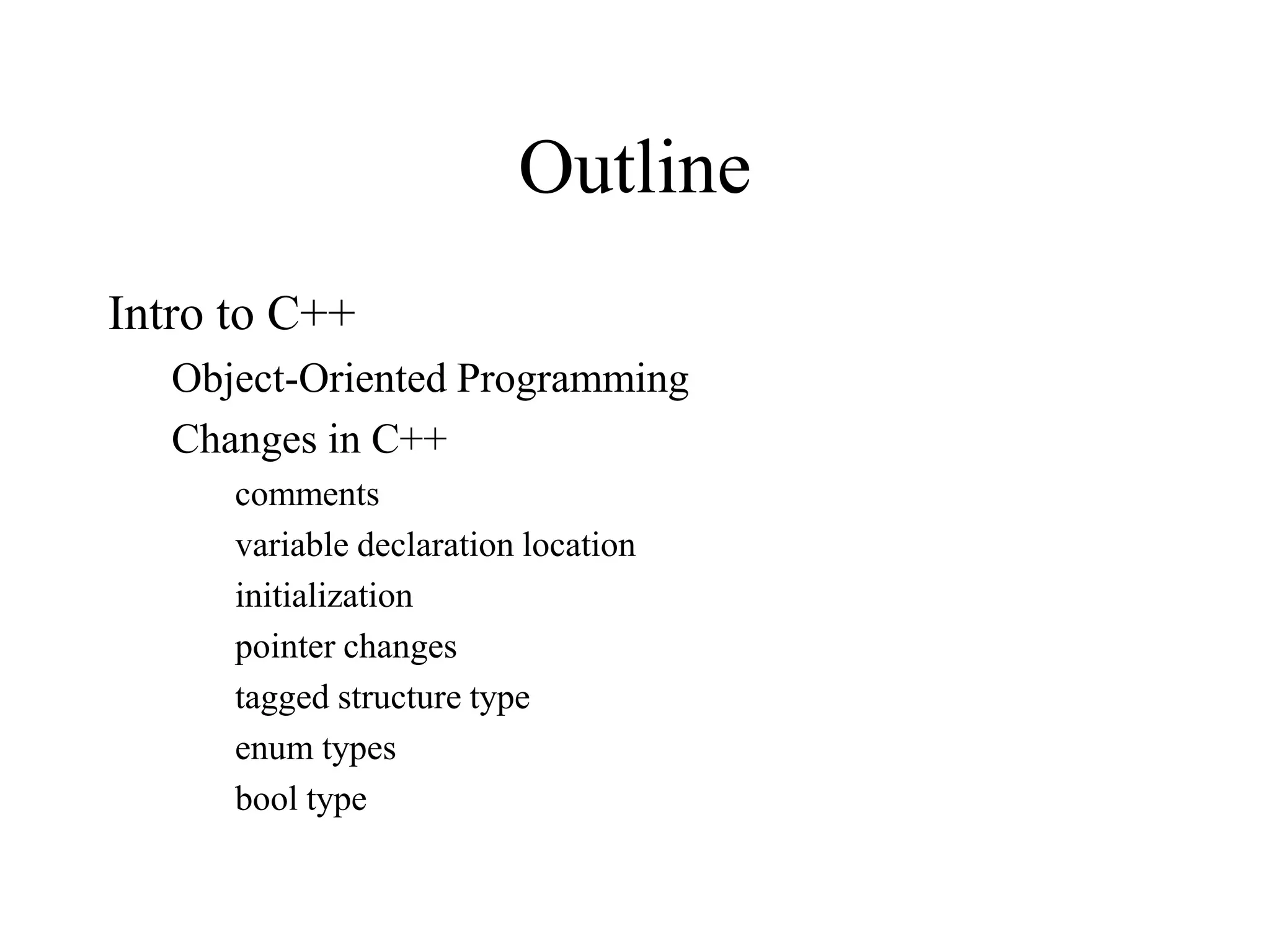 Outline
Intro to C++
Object-Oriented Programming
Changes in C++
comments
variable declaration location
initialization
pointer changes
tagged structure type
enum types
bool type
 