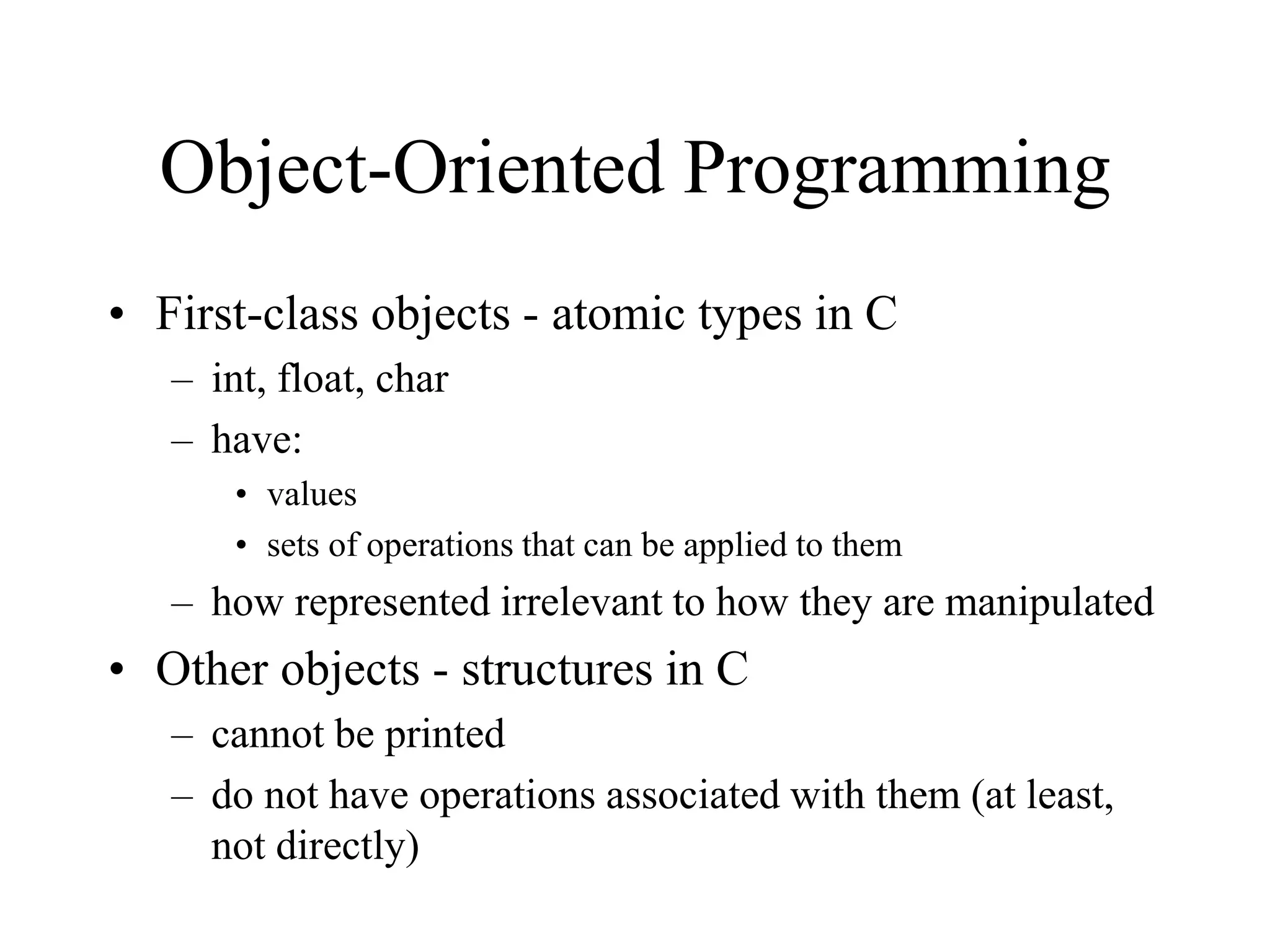 Object-Oriented Programming
• First-class objects - atomic types in C
– int, float, char
– have:
• values
• sets of operations that can be applied to them
– how represented irrelevant to how they are manipulated
• Other objects - structures in C
– cannot be printed
– do not have operations associated with them (at least,
not directly)
 