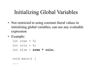 Initializing Global Variables
• Not restricted to using constant literal values in
initializing global variables, can use any evaluable
expression
• Example:
int rows = 5;
int cols = 6;
int size = rows * cols;
void main() {
...
 
