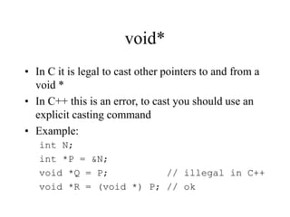 void*
• In C it is legal to cast other pointers to and from a
void *
• In C++ this is an error, to cast you should use an
explicit casting command
• Example:
int N;
int *P = &N;
void *Q = P; // illegal in C++
void *R = (void *) P; // ok
 