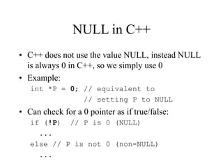 NULL in C++
• C++ does not use the value NULL, instead NULL
is always 0 in C++, so we simply use 0
• Example:
int *P = 0; // equivalent to
// setting P to NULL
• Can check for a 0 pointer as if true/false:
if (!P) // P is 0 (NULL)
...
else // P is not 0 (non-NULL)
...
 