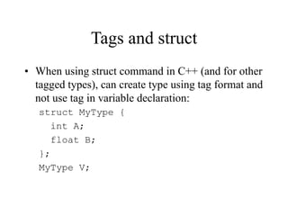 Tags and struct
• When using struct command in C++ (and for other
tagged types), can create type using tag format and
not use tag in variable declaration:
struct MyType {
int A;
float B;
};
MyType V;
 