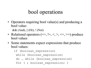 bool operations
• Operators requiring bool value(s) and producing a
bool value:
&& (And), || (Or), ! (Not)
• Relational operators (==, !=, <, >, <=, >=) produce
bool values
• Some statements expect expressions that produce
bool values:
if (boolean_expression)
while (boolean_expression)
do … while (boolean_expression)
for ( ; boolean_expression; )
 