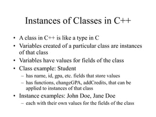 Instances of Classes in C++
• A class in C++ is like a type in C
• Variables created of a particular class are instances
of that class
• Variables have values for fields of the class
• Class example: Student
– has name, id, gpa, etc. fields that store values
– has functions, changeGPA, addCredits, that can be
applied to instances of that class
• Instance examples: John Doe, Jane Doe
– each with their own values for the fields of the class
 