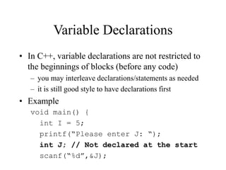 Variable Declarations
• In C++, variable declarations are not restricted to
the beginnings of blocks (before any code)
– you may interleave declarations/statements as needed
– it is still good style to have declarations first
• Example
void main() {
int I = 5;
printf(“Please enter J: “);
int J; // Not declared at the start
scanf(“%d”,&J);
 