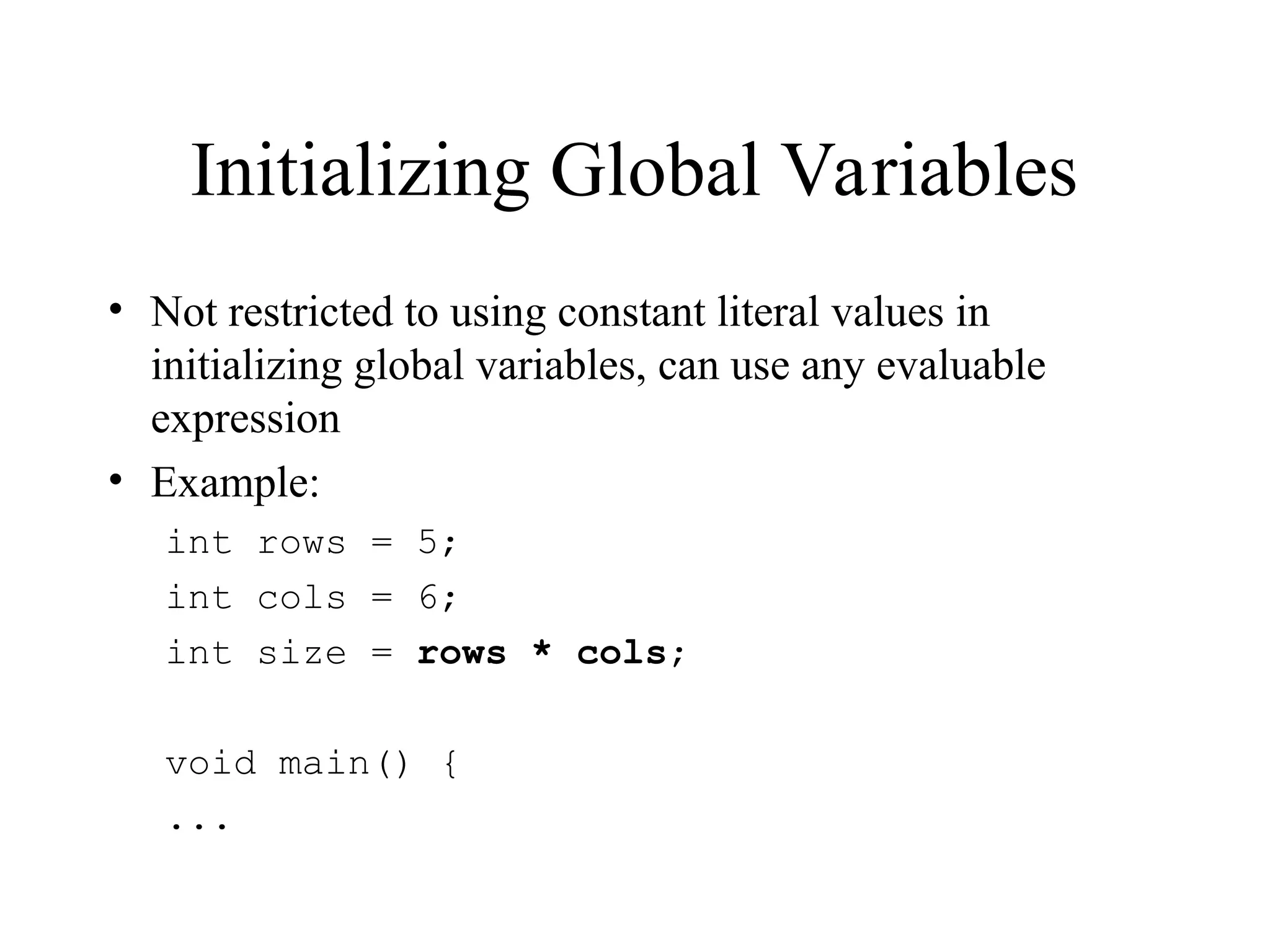 Initializing Global Variables
• Not restricted to using constant literal values in
initializing global variables, can use any evaluable
expression
• Example:
int rows = 5;
int cols = 6;
int size = rows * cols;
void main() {
...
 