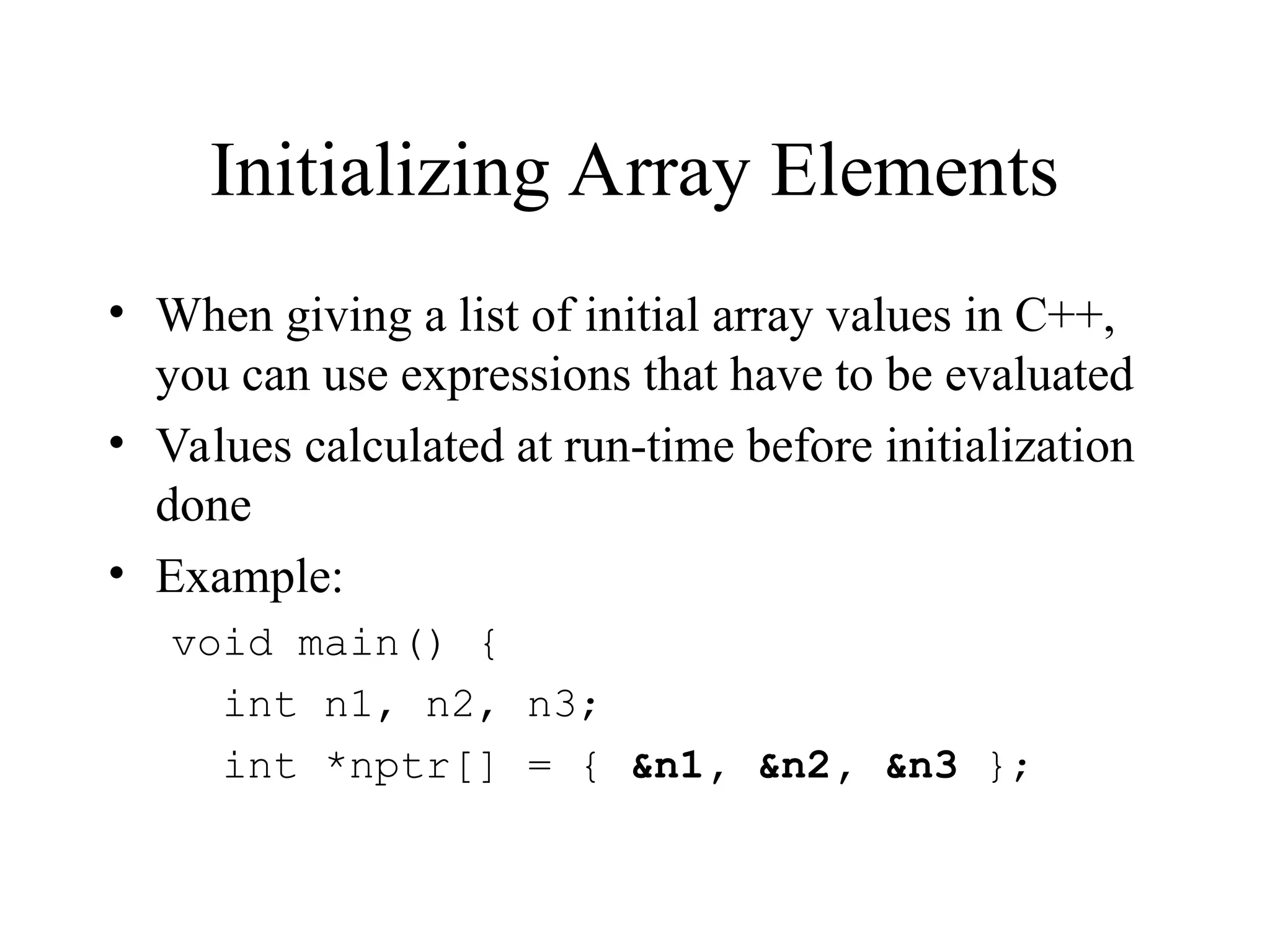 Initializing Array Elements
• When giving a list of initial array values in C++,
you can use expressions that have to be evaluated
• Values calculated at run-time before initialization
done
• Example:
void main() {
int n1, n2, n3;
int *nptr[] = { &n1, &n2, &n3 };
 