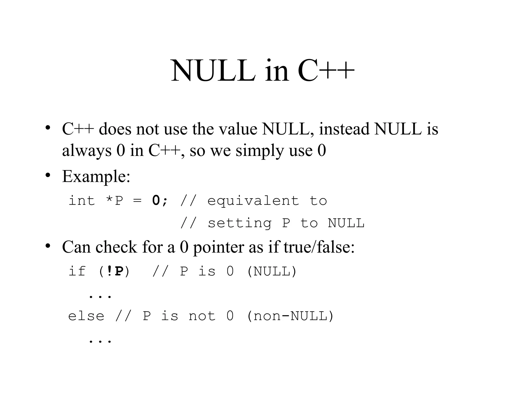 NULL in C++
• C++ does not use the value NULL, instead NULL is
always 0 in C++, so we simply use 0
• Example:
int *P = 0; // equivalent to
// setting P to NULL
• Can check for a 0 pointer as if true/false:
if (!P) // P is 0 (NULL)
...
else // P is not 0 (non-NULL)
...
 
