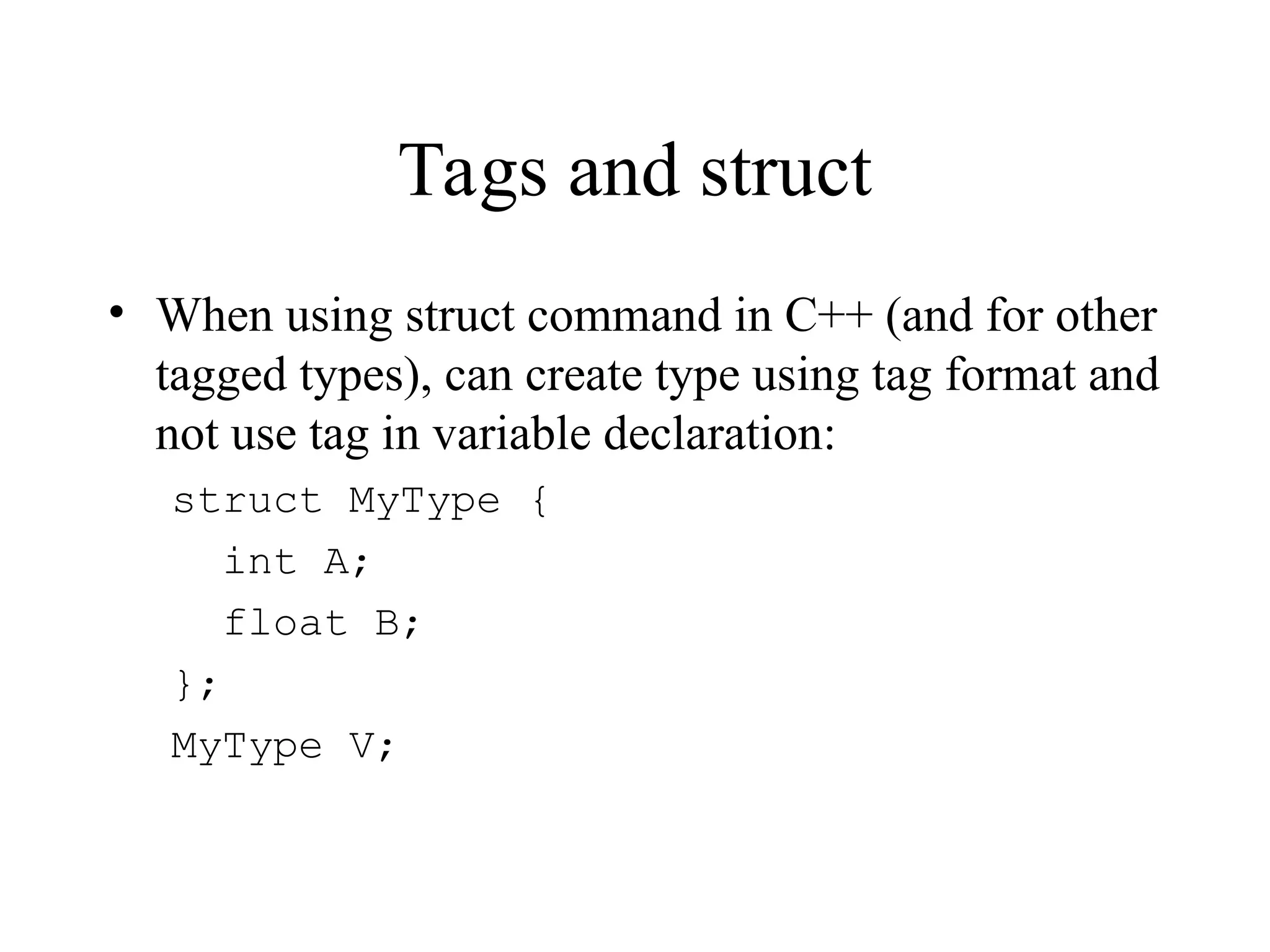 Tags and struct
• When using struct command in C++ (and for other
tagged types), can create type using tag format and
not use tag in variable declaration:
struct MyType {
int A;
float B;
};
MyType V;
 