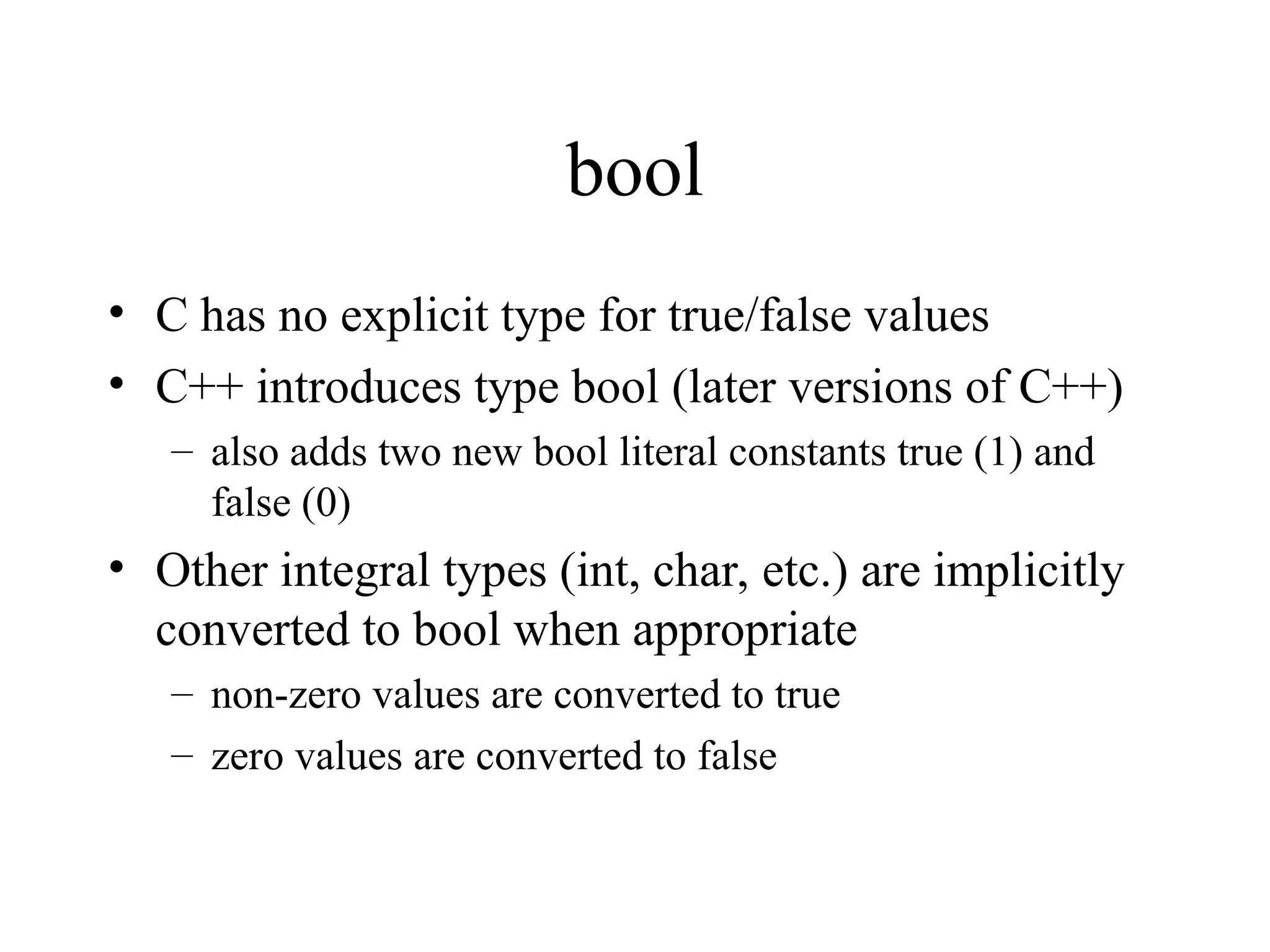bool
• C has no explicit type for true/false values
• C++ introduces type bool (later versions of C++)
– also adds two new bool literal constants true (1) and
false (0)
• Other integral types (int, char, etc.) are implicitly
converted to bool when appropriate
– non-zero values are converted to true
– zero values are converted to false
 