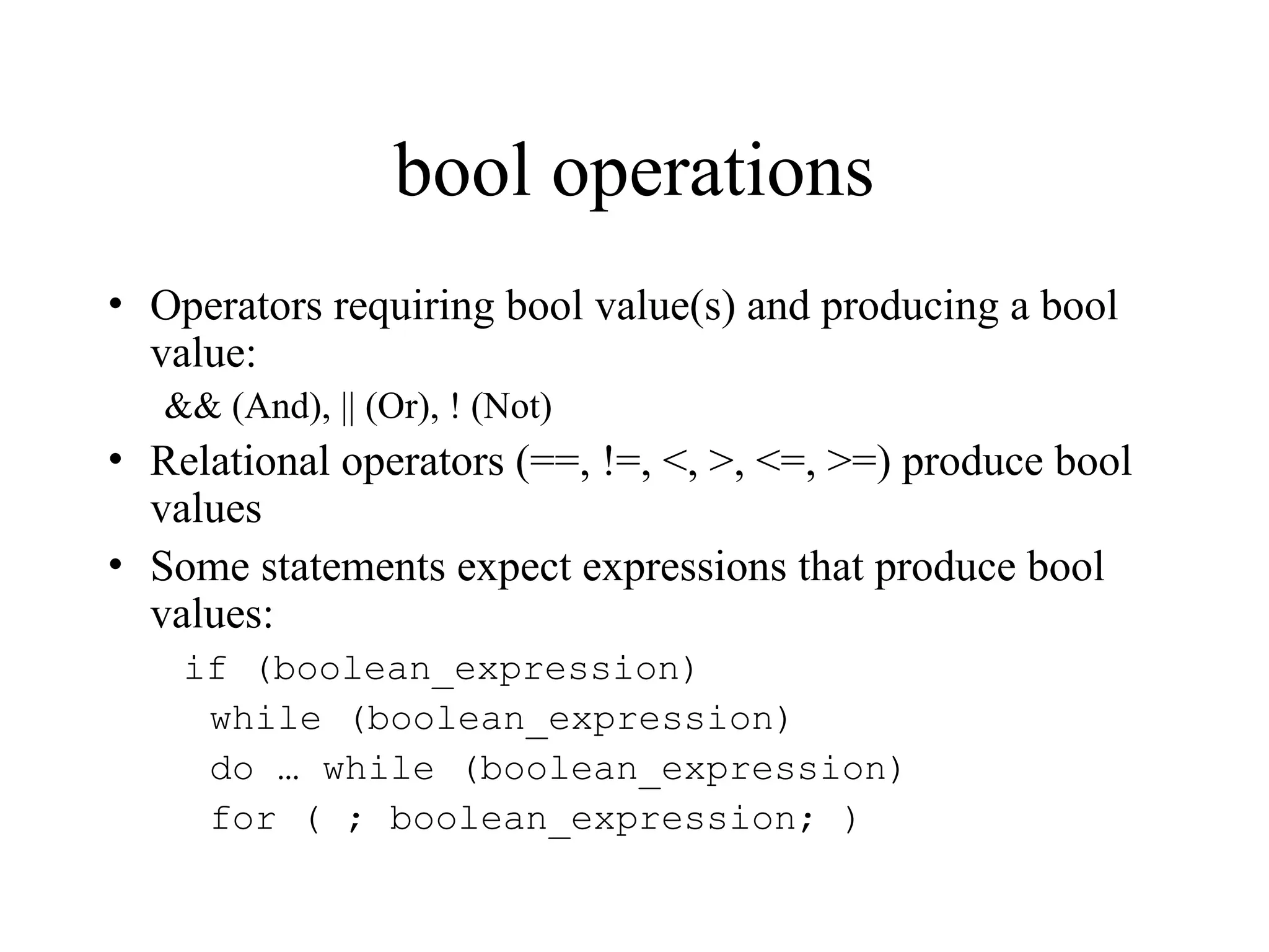 bool operations
• Operators requiring bool value(s) and producing a bool
value:
&& (And), || (Or), ! (Not)
• Relational operators (==, !=, <, >, <=, >=) produce bool
values
• Some statements expect expressions that produce bool
values:
if (boolean_expression)
while (boolean_expression)
do … while (boolean_expression)
for ( ; boolean_expression; )
 