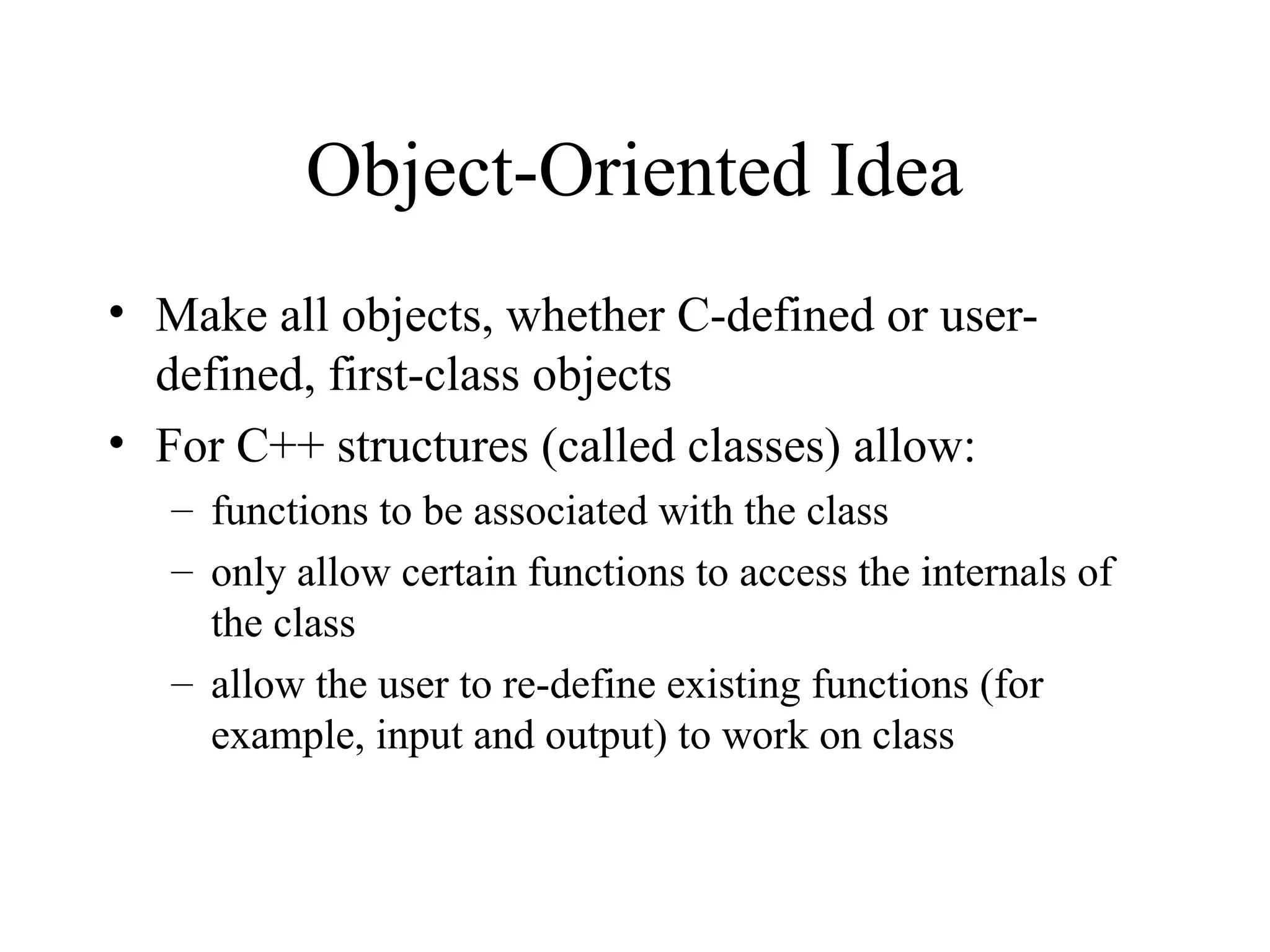 Object-Oriented Idea
• Make all objects, whether C-defined or user-
defined, first-class objects
• For C++ structures (called classes) allow:
– functions to be associated with the class
– only allow certain functions to access the internals of
the class
– allow the user to re-define existing functions (for
example, input and output) to work on class
 