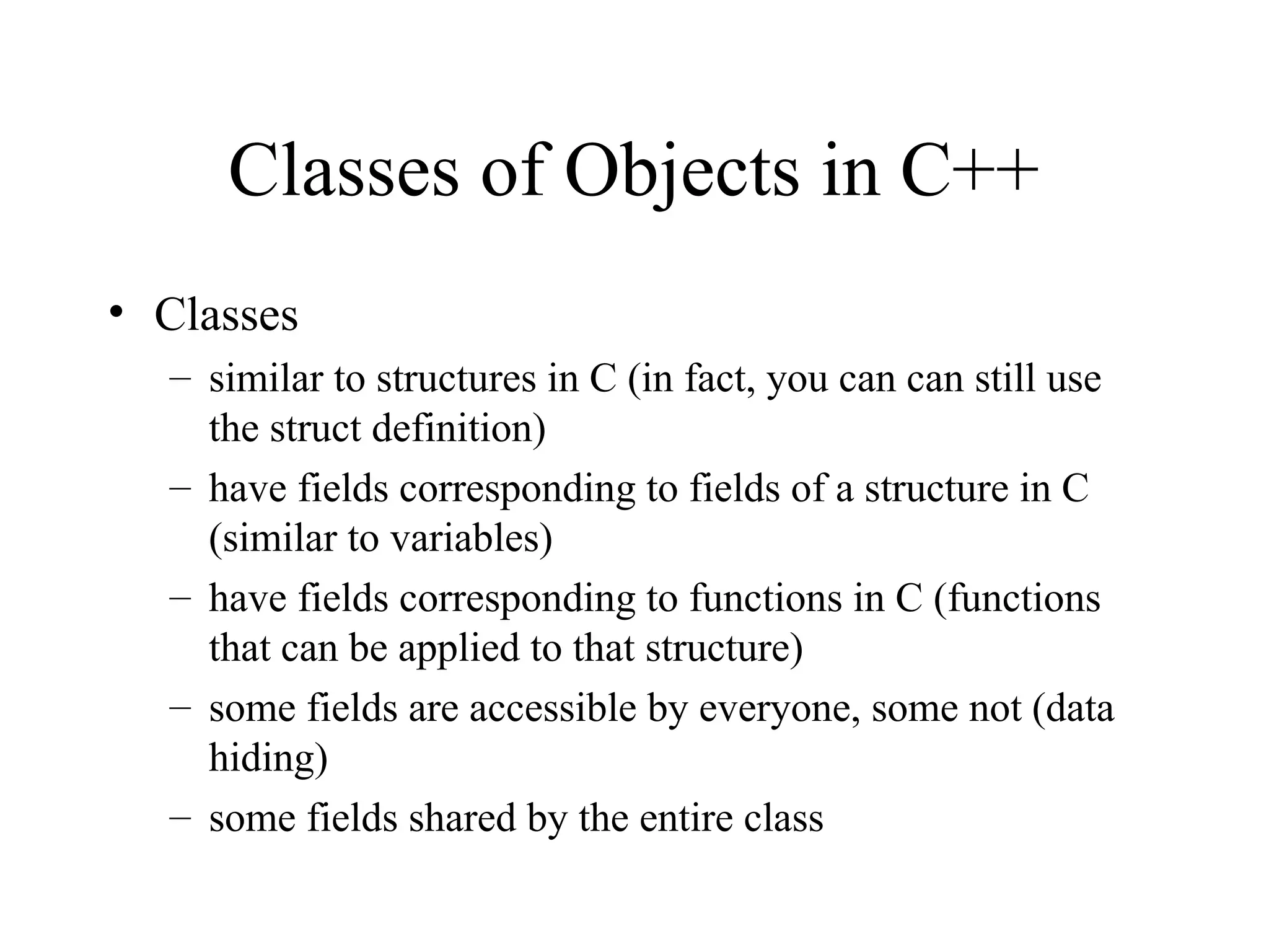Classes of Objects in C++
• Classes
– similar to structures in C (in fact, you can can still use
the struct definition)
– have fields corresponding to fields of a structure in C
(similar to variables)
– have fields corresponding to functions in C (functions
that can be applied to that structure)
– some fields are accessible by everyone, some not (data
hiding)
– some fields shared by the entire class
 