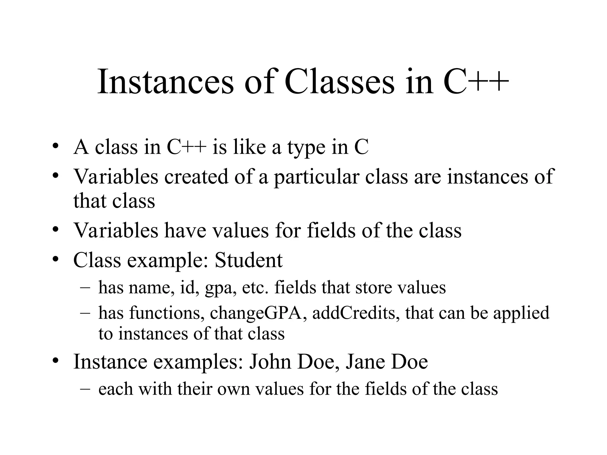 Instances of Classes in C++
• A class in C++ is like a type in C
• Variables created of a particular class are instances of
that class
• Variables have values for fields of the class
• Class example: Student
– has name, id, gpa, etc. fields that store values
– has functions, changeGPA, addCredits, that can be applied
to instances of that class
• Instance examples: John Doe, Jane Doe
– each with their own values for the fields of the class
 