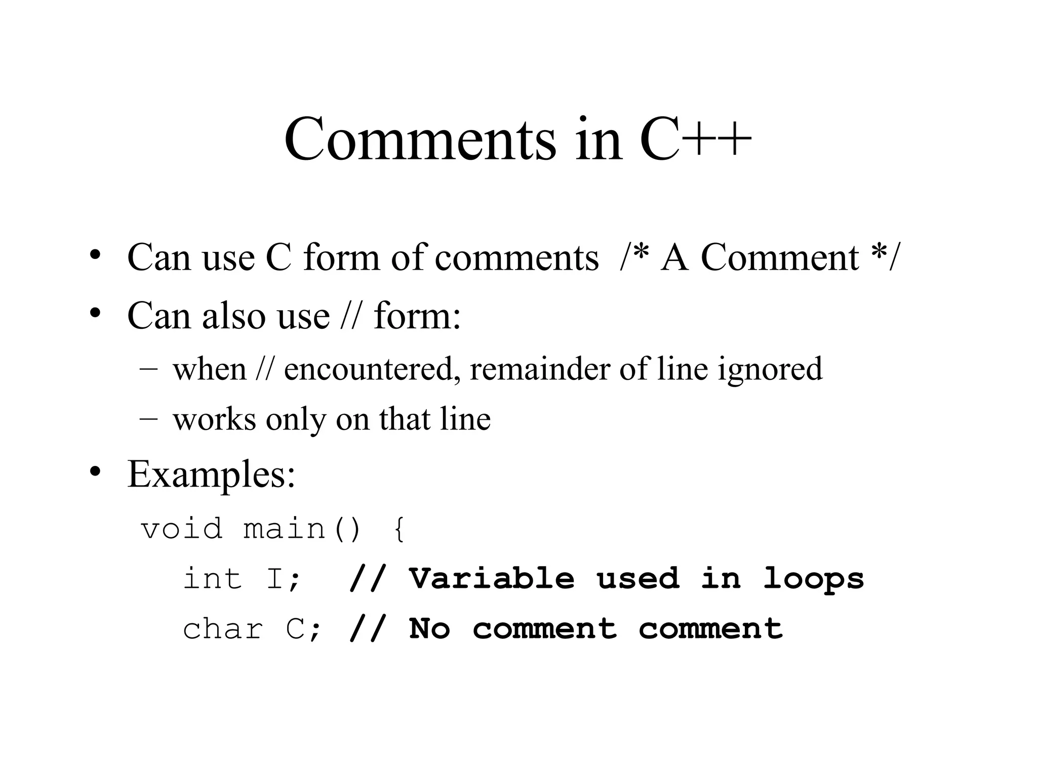Comments in C++
• Can use C form of comments /* A Comment */
• Can also use // form:
– when // encountered, remainder of line ignored
– works only on that line
• Examples:
void main() {
int I; // Variable used in loops
char C; // No comment comment
 