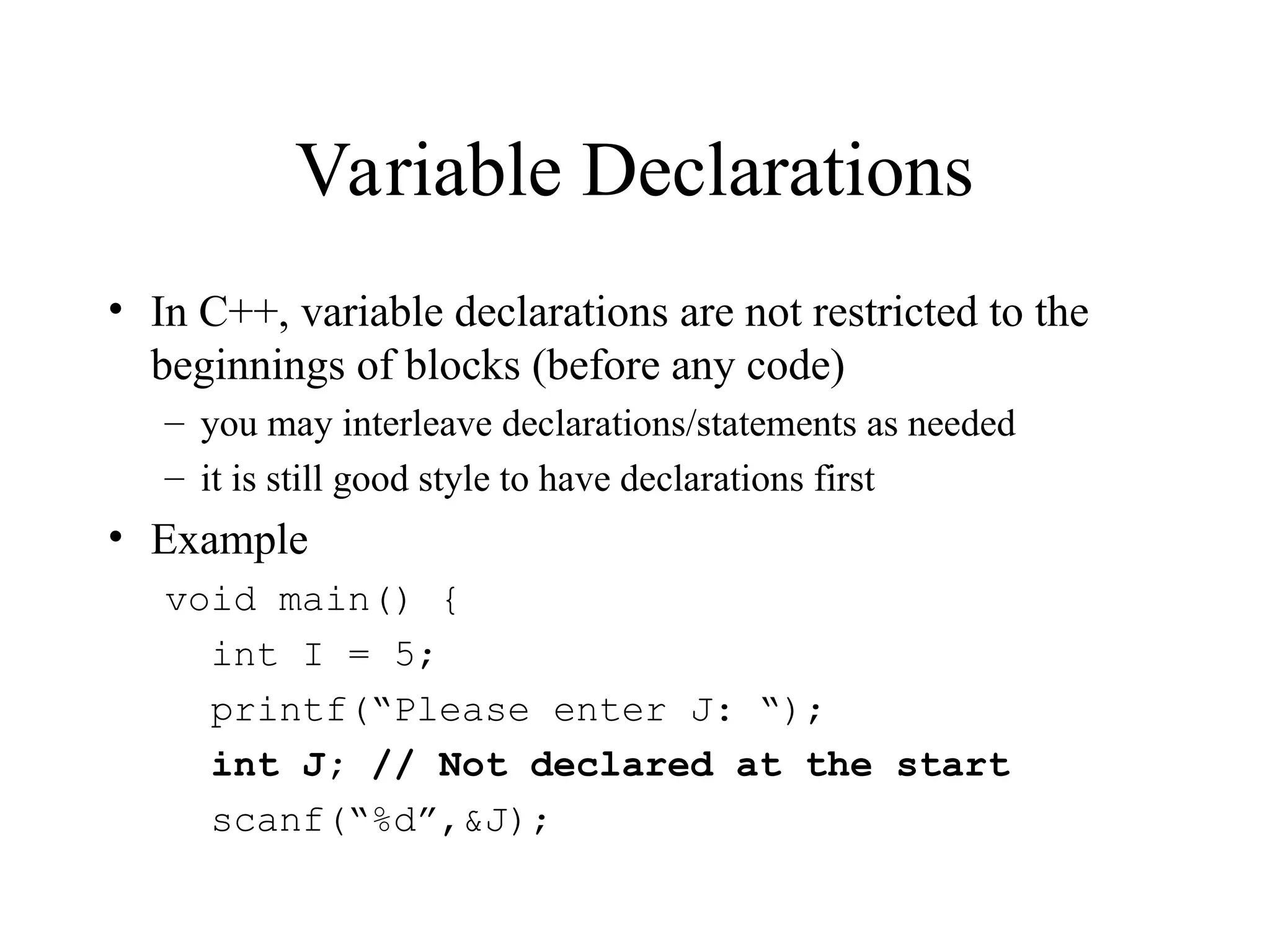 Variable Declarations
• In C++, variable declarations are not restricted to the
beginnings of blocks (before any code)
– you may interleave declarations/statements as needed
– it is still good style to have declarations first
• Example
void main() {
int I = 5;
printf(“Please enter J: “);
int J; // Not declared at the start
scanf(“%d”,&J);
 