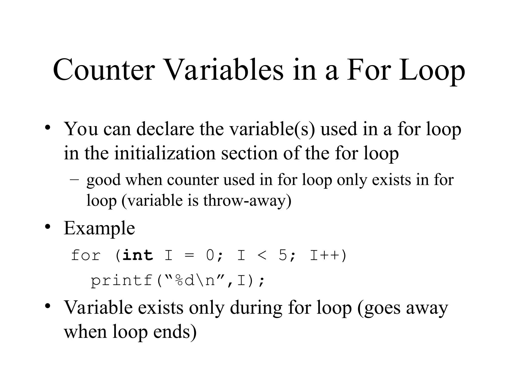 Counter Variables in a For Loop
• You can declare the variable(s) used in a for loop
in the initialization section of the for loop
– good when counter used in for loop only exists in for
loop (variable is throw-away)
• Example
for (int I = 0; I < 5; I++)
printf(“%dn”,I);
• Variable exists only during for loop (goes away
when loop ends)
 