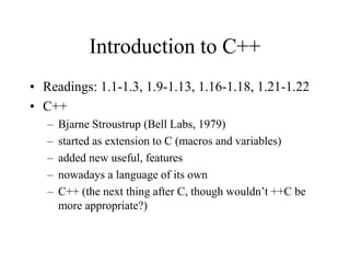 Introduction to C++
• Readings: 1.1-1.3, 1.9-1.13, 1.16-1.18, 1.21-1.22
• C++
– Bjarne Stroustrup (Bell Labs, 1979)
– started as extension to C (macros and variables)
– added new useful, features
– nowadays a language of its own
– C++ (the next thing after C, though wouldn’t ++C be
more appropriate?)
 