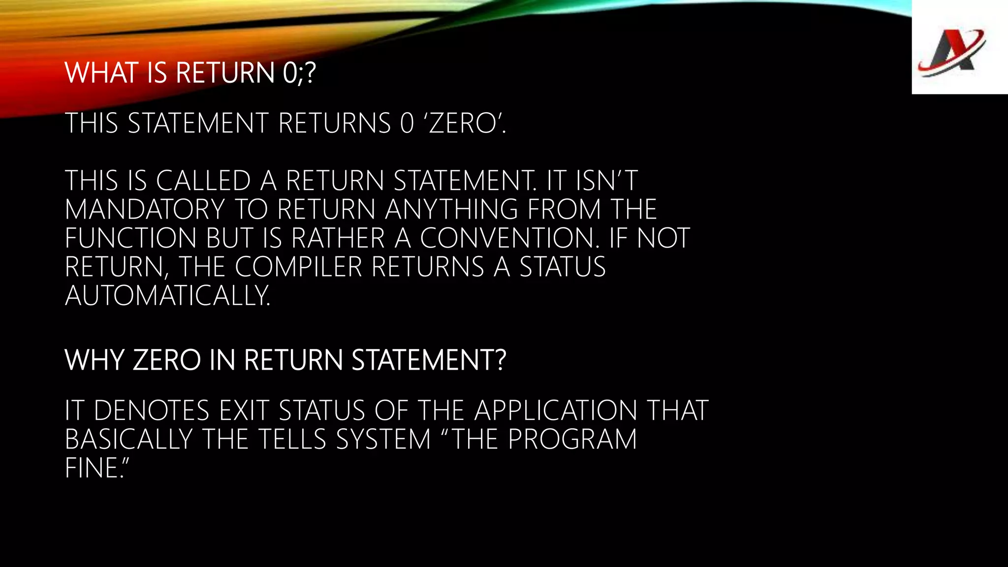 WHAT IS RETURN 0;?
THIS STATEMENT RETURNS 0 ‘ZERO’.
THIS IS CALLED A RETURN STATEMENT. IT ISN’T
MANDATORY TO RETURN ANYTHING FROM THE
FUNCTION BUT IS RATHER A CONVENTION. IF NOT
RETURN, THE COMPILER RETURNS A STATUS
AUTOMATICALLY.
WHY ZERO IN RETURN STATEMENT?
IT DENOTES EXIT STATUS OF THE APPLICATION THAT
BASICALLY THE TELLS SYSTEM “THE PROGRAM
FINE.”
 