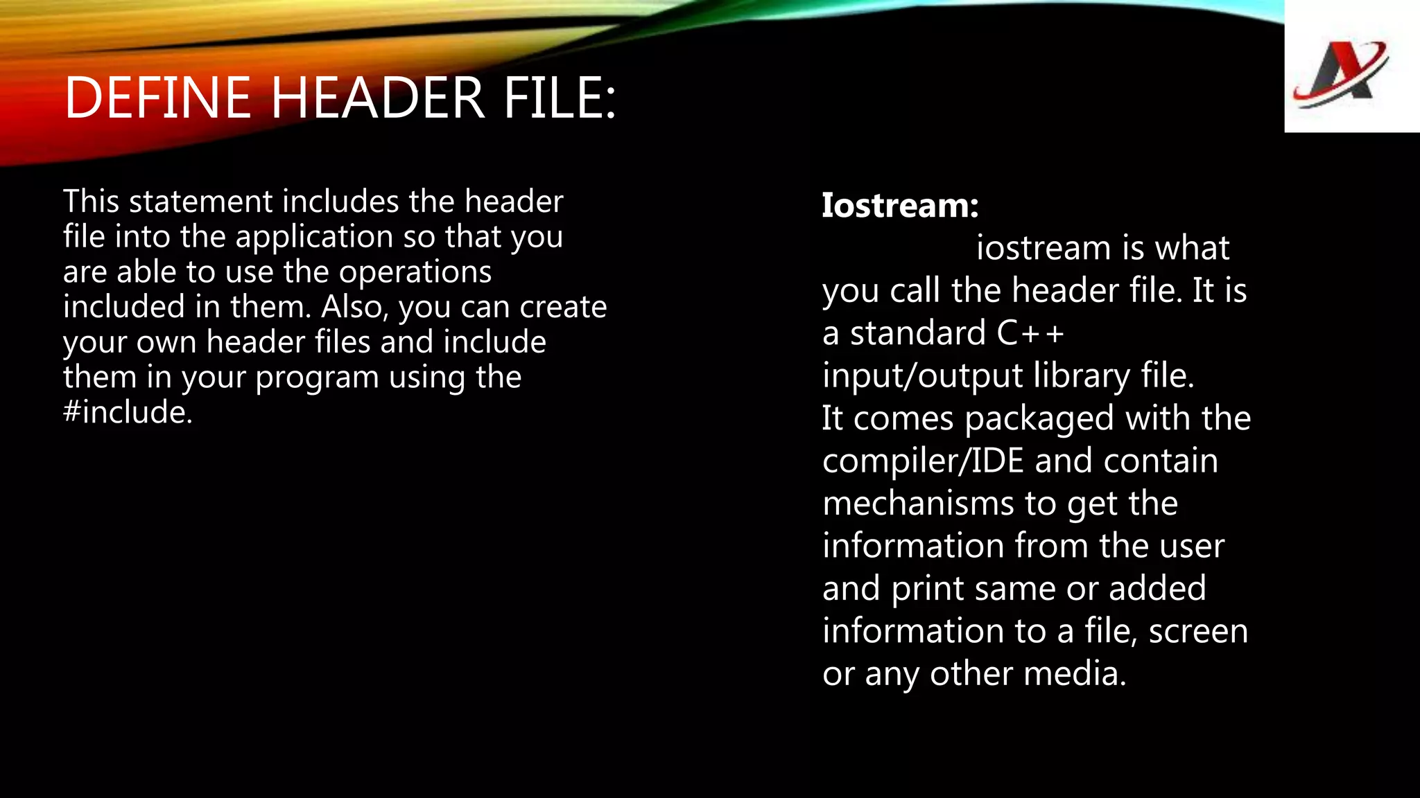 DEFINE HEADER FILE:
This statement includes the header
file into the application so that you
are able to use the operations
included in them. Also, you can create
your own header files and include
them in your program using the
#include.
Iostream:
iostream is what
you call the header file. It is
a standard C++
input/output library file.
It comes packaged with the
compiler/IDE and contain
mechanisms to get the
information from the user
and print same or added
information to a file, screen
or any other media.
 