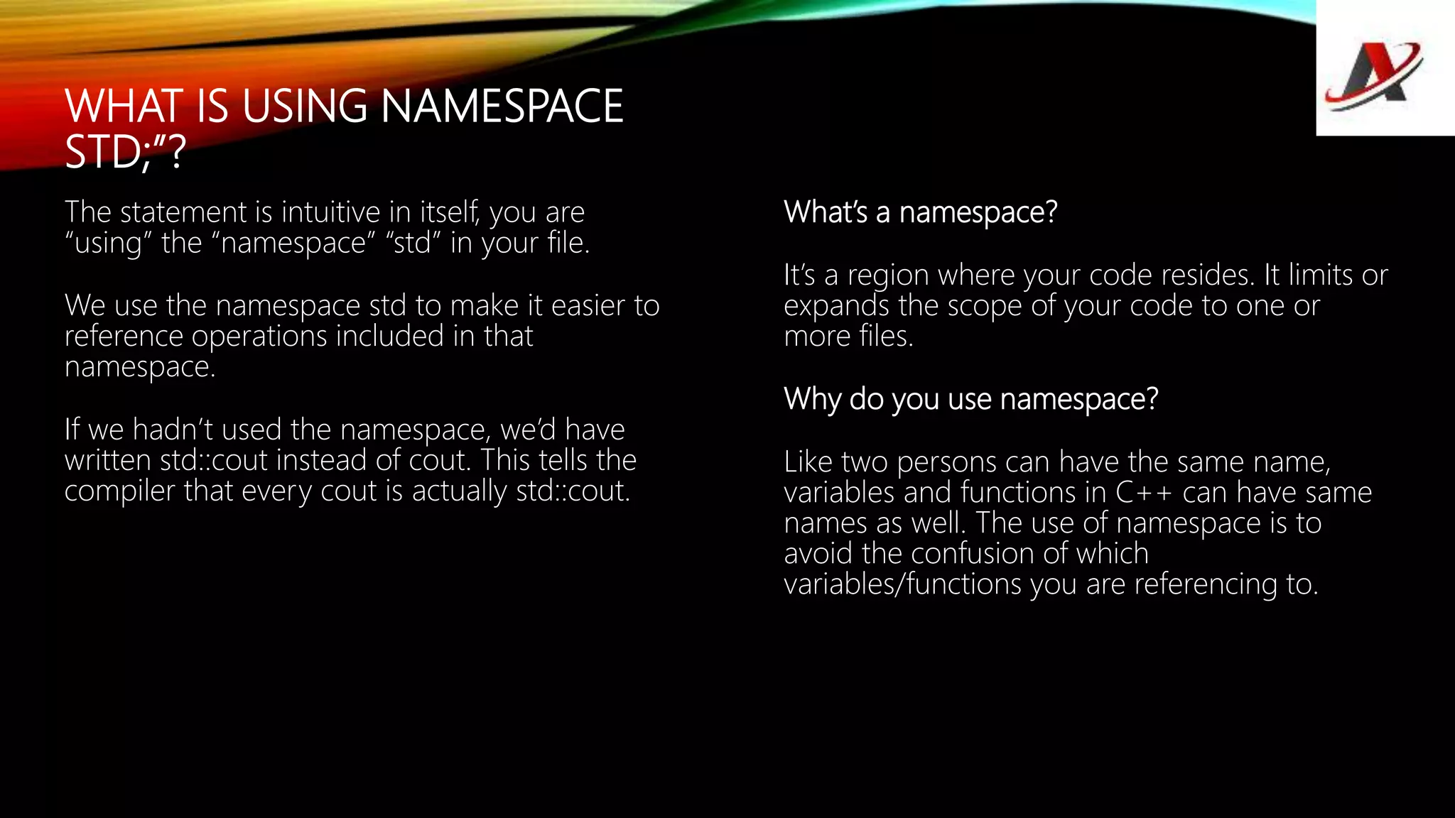 WHAT IS USING NAMESPACE
STD;”?
The statement is intuitive in itself, you are
“using” the “namespace” “std” in your file.
We use the namespace std to make it easier to
reference operations included in that
namespace.
If we hadn’t used the namespace, we’d have
written std::cout instead of cout. This tells the
compiler that every cout is actually std::cout.
What’s a namespace?
It’s a region where your code resides. It limits or
expands the scope of your code to one or
more files.
Why do you use namespace?
Like two persons can have the same name,
variables and functions in C++ can have same
names as well. The use of namespace is to
avoid the confusion of which
variables/functions you are referencing to.
 