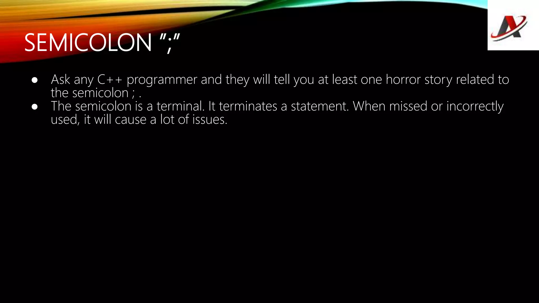 SEMICOLON ”;”
● Ask any C++ programmer and they will tell you at least one horror story related to
the semicolon ; .
● The semicolon is a terminal. It terminates a statement. When missed or incorrectly
used, it will cause a lot of issues.
 