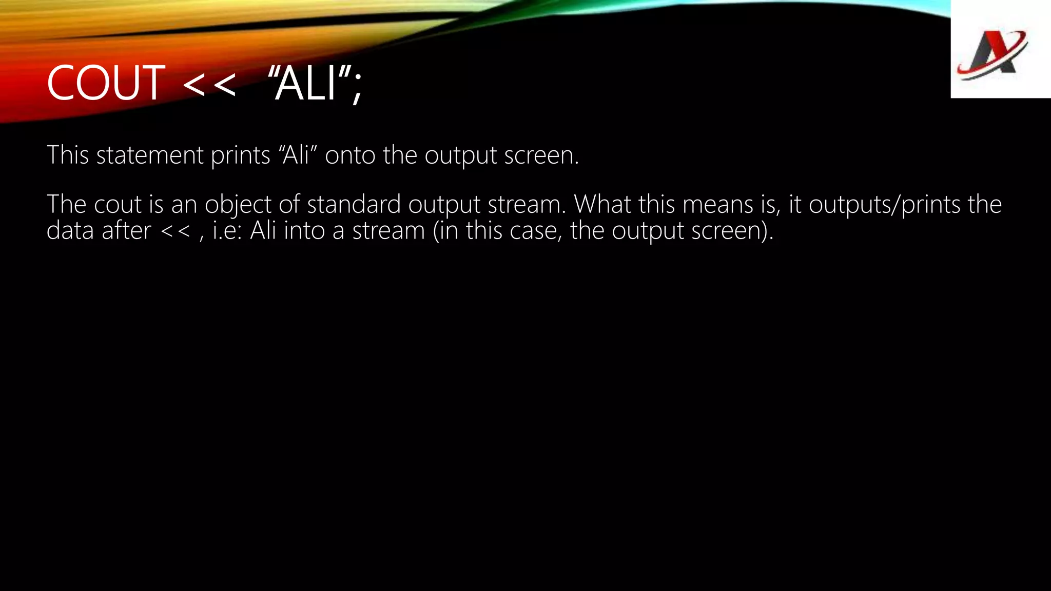 COUT << “ALI”;
This statement prints “Ali” onto the output screen.
The cout is an object of standard output stream. What this means is, it outputs/prints the
data after << , i.e: Ali into a stream (in this case, the output screen).
 