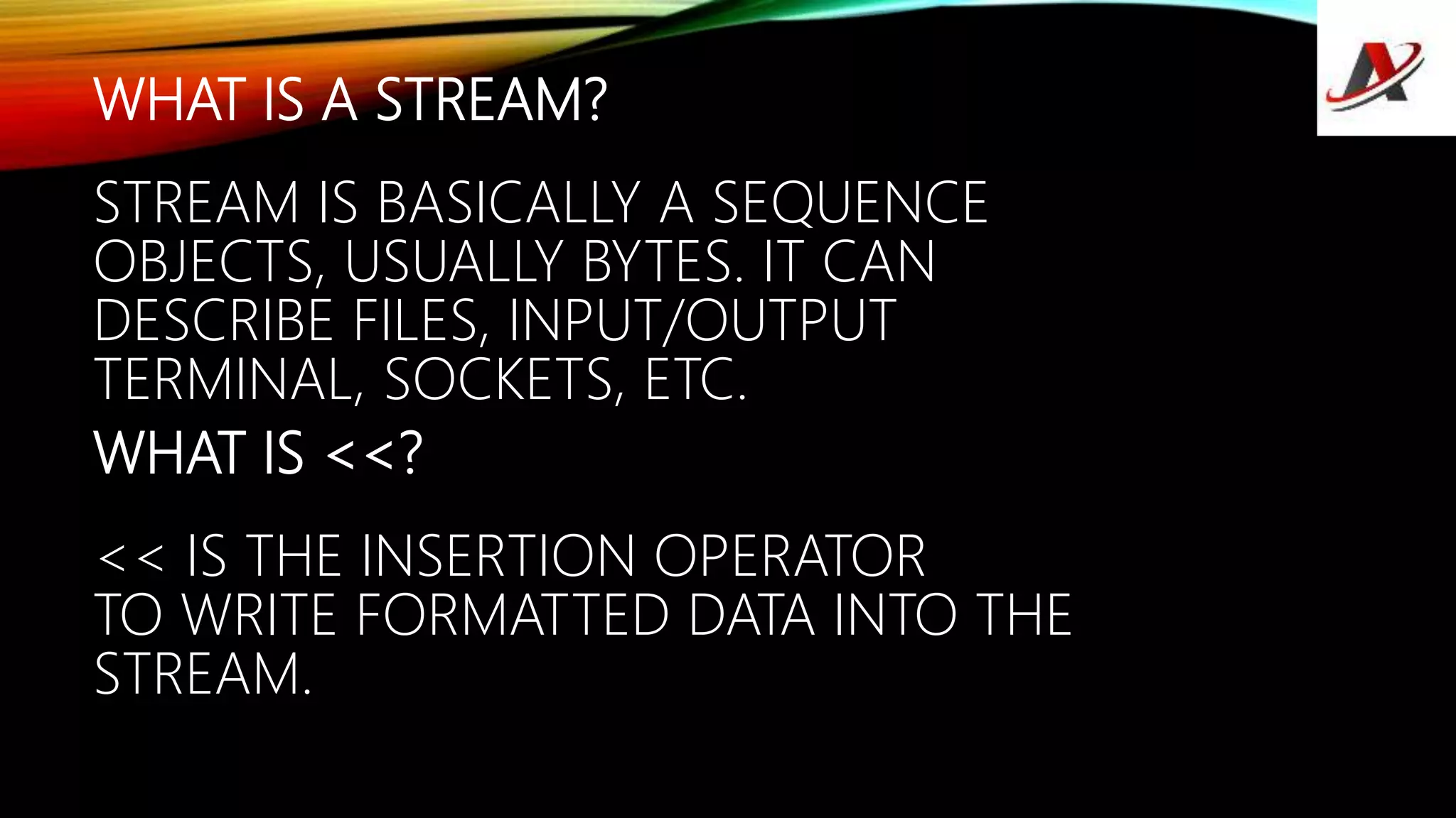 WHAT IS A STREAM?
STREAM IS BASICALLY A SEQUENCE
OBJECTS, USUALLY BYTES. IT CAN
DESCRIBE FILES, INPUT/OUTPUT
TERMINAL, SOCKETS, ETC.
WHAT IS <<?
<< IS THE INSERTION OPERATOR
TO WRITE FORMATTED DATA INTO THE
STREAM.
 